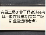 宜昌二级矿业工程建造师考试一般在哪里考(宜昌二级矿业建造师考点)