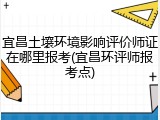 宜昌土壤环境影响评价师证在哪里报考(宜昌环评师报考点)