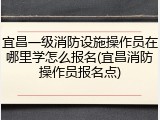 宜昌一级消防设施操作员在哪里学怎么报名(宜昌消防操作员报名点)