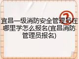 宜昌一级消防安全管理员在哪里学怎么报名(宜昌消防管理员报名)