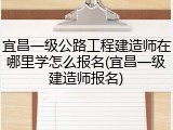 宜昌一级公路工程建造师在哪里学怎么报名(宜昌一级建造师报名)