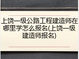 上饶一级公路工程建造师在哪里学怎么报名(上饶一级建造师报名)