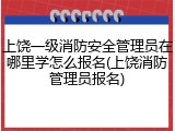上饶一级消防安全管理员在哪里学怎么报名(上饶消防管理员报名)