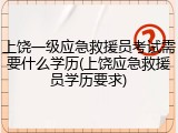 上饶一级应急救援员考试需要什么学历(上饶应急救援员学历要求)