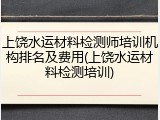 上饶水运材料检测师培训机构排名及费用(上饶水运材料检测培训)