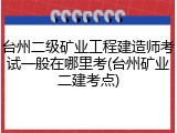 台州二级矿业工程建造师考试一般在哪里考(台州矿业二建考点)