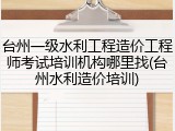 台州一级水利工程造价工程师考试培训机构哪里找(台州水利造价培训)