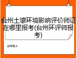 台州土壤环境影响评价师证在哪里报考(台州环评师报考)