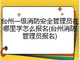台州一级消防安全管理员在哪里学怎么报名(台州消防管理员报名)