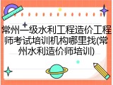常州一级水利工程造价工程师考试培训机构哪里找(常州水利造价师培训)
