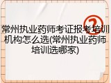 常州执业药师考证报考培训机构怎么选(常州执业药师培训选哪家)