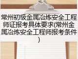 常州初级金属冶炼安全工程师证报考具体要求(常州金属冶炼安全工程师报考条件)
