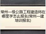 常州一级公路工程建造师在哪里学怎么报名(常州一建培训报名)