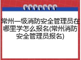 常州一级消防安全管理员在哪里学怎么报名(常州消防安全管理员报名)