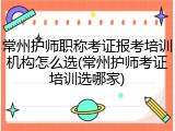 常州护师职称考证报考培训机构怎么选(常州护师考证培训选哪家)