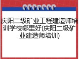 庆阳二级矿业工程建造师培训学校哪里好(庆阳二级矿业建造师培训)