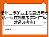 常州二级矿业工程建造师考试一般在哪里考(常州二级建造师考点)
