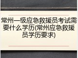 常州一级应急救援员考试需要什么学历(常州应急救援员学历要求)