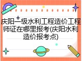 庆阳一级水利工程造价工程师证在哪里报考(庆阳水利造价报考点)