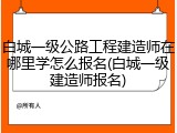 白城一级公路工程建造师在哪里学怎么报名(白城一级建造师报名)
