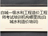 白城一级水利工程造价工程师考试培训机构哪里找(白城水利造价培训)