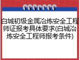 白城初级金属冶炼安全工程师证报考具体要求(白城冶炼安全工程师报考条件)