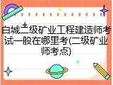 白城二级矿业工程建造师考试一般在哪里考(二级矿业师考点)