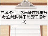 白城构件工艺员证在哪里报考(白城构件工艺员证报考点)