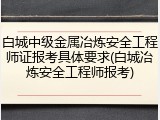 白城中级金属冶炼安全工程师证报考具体要求(白城冶炼安全工程师报考)