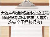 大连中级金属冶炼安全工程师证报考具体要求(大连冶炼安全工程师报考)