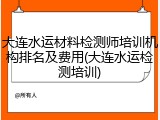 大连水运材料检测师培训机构排名及费用(大连水运检测培训)