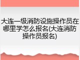大连一级消防设施操作员在哪里学怎么报名(大连消防操作员报名)