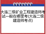 大连二级矿业工程建造师考试一般在哪里考(大连二级建造师考点)