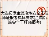 大连初级金属冶炼安全工程师证报考具体要求(金属冶炼安全工程师报考)