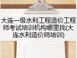 大连一级水利工程造价工程师考试培训机构哪里找(大连水利造价师培训)