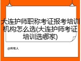 大连护师职称考证报考培训机构怎么选(大连护师考证培训选哪家)