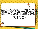保定一级消防安全管理员在哪里学怎么报名(保定消防管理报名)