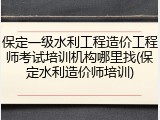 保定一级水利工程造价工程师考试培训机构哪里找(保定水利造价师培训)