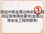 保定中级金属冶炼安全工程师证报考具体要求(金属冶炼安全工程师报考)
