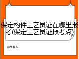 保定构件工艺员证在哪里报考(保定工艺员证报考点)