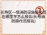 长寿区一级消防设施操作员在哪里学怎么报名(长寿消防操作员报名)