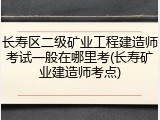长寿区二级矿业工程建造师考试一般在哪里考(长寿矿业建造师考点)