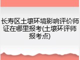长寿区土壤环境影响评价师证在哪里报考(土壤环评师报考点)