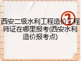 西安二级水利工程造价工程师证在哪里报考(西安水利造价报考点)