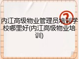 内江高级物业管理员培训学校哪里好(内江高级物业培训)