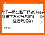 内江一级公路工程建造师在哪里学怎么报名(内江一级建造师报名)