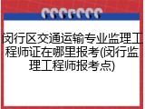 闵行区交通运输专业监理工程师证在哪里报考(闵行监理工程师报考点)