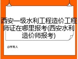 西安一级水利工程造价工程师证在哪里报考(西安水利造价师报考)
