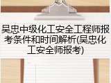 吴忠中级化工安全工程师报考条件和时间解析(吴忠化工安全师报考)