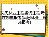 吴忠林业工程咨询工程师证在哪里报考(吴忠林业工程师报考)